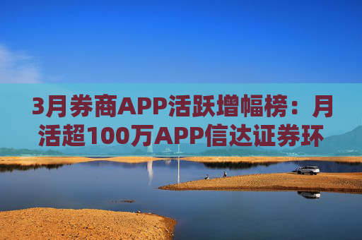 3月券商APP活跃增幅榜:月活超100万APP信达证券环比增幅最高 华西证券最低
