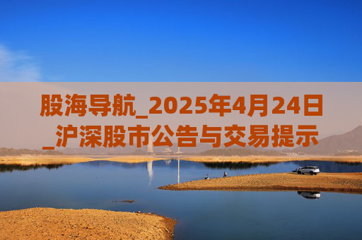 股海导航_2025年4月24日_沪深股市公告与交易提示 第1张 股海导航_2025年4月24日_沪深股市公告与交易提示 第1张