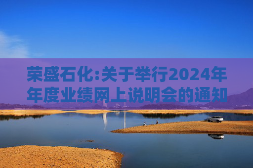 荣盛石化:关于举行2024年年度业绩网上说明会的通知
