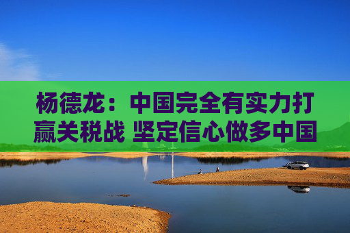杨德龙:中国完全有实力打赢关税战 坚定信心做多中国优质资产