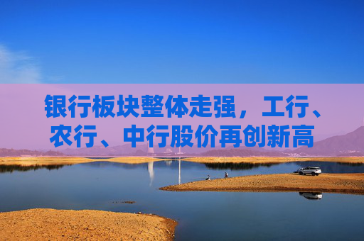 银行板块整体走强，工行、农行、中行股价再创新高