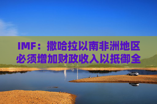 IMF:撒哈拉以南非洲地区必须增加财政收入以抵御全球动荡 第1张 IMF:撒哈拉以南非洲地区必须增加财政收入以抵御全球动荡 第1张