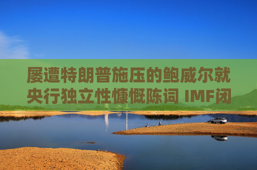 屡遭特朗普施压的鲍威尔就央行独立性慷慨陈词 IMF闭门会议掌声不断