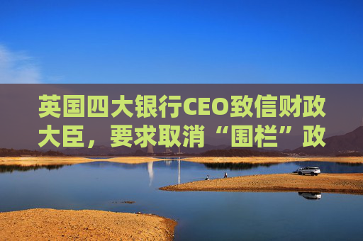 英国四大银行CEO致信财政大臣，要求取消“围栏”政策