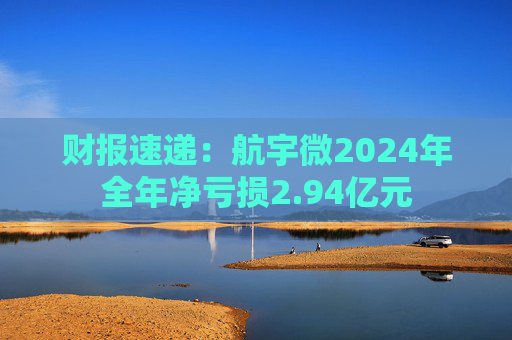 财报速递：航宇微2024年全年净亏损2.94亿元