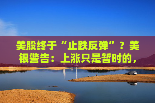 美股终于“止跌反弹”？美银警告：上涨只是暂时的，除非……