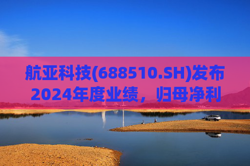 航亚科技(688510.SH)发布2024年度业绩，归母净利润1.27亿元，同比增长40.27%
