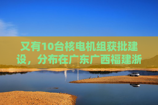 又有10台核电机组获批建设，分布在广东广西福建浙江山东