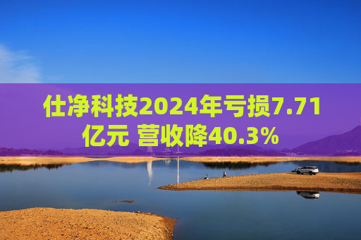 仕净科技2024年亏损7.71亿元 营收降40.3%