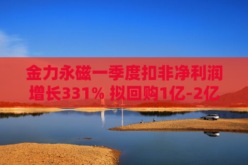 金力永磁一季度扣非净利润增长331% 拟回购1亿-2亿元公司股份用于注销  第1张