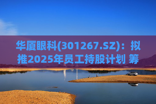 华厦眼科(301267.SZ):拟推2025年员工持股计划 筹资总额上限为7241.78万元