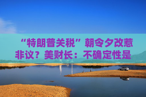 “特朗普关税”朝令夕改惹非议?美财长:不确定性是他的策略!