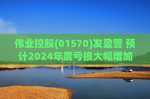 伟业控股(01570)发盈警 预计2024年度亏损大幅增加
