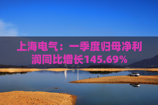 上海电气：一季度归母净利润同比增长145.69%