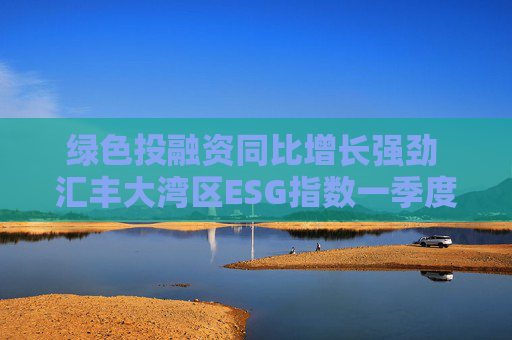 绿色投融资同比增长强劲 汇丰大湾区ESG指数一季度同比微升