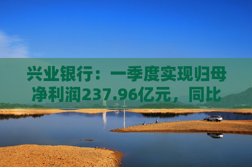 兴业银行：一季度实现归母净利润237.96亿元，同比下降2.22%  第1张