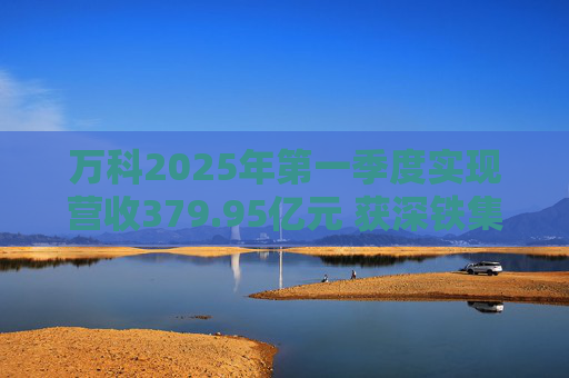 万科2025年第一季度实现营收379.95亿元 获深铁集团33亿元借款支持