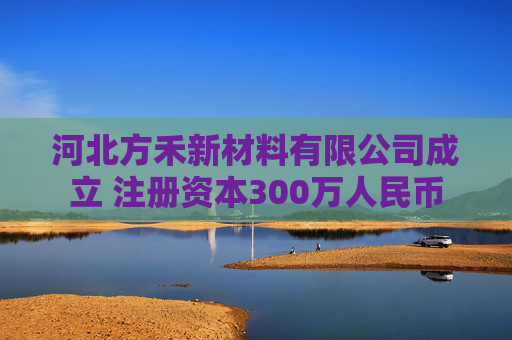 河北方禾新材料有限公司成立 注册资本300万人民币