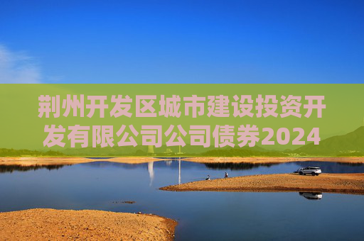 荆州开发区城市建设投资开发有限公司公司债券2024年年度财务报告及附注