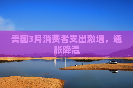 美国3月消费者支出激增，通胀降温