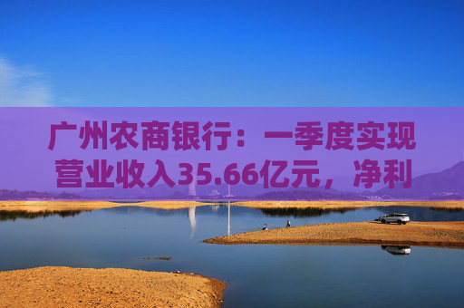 广州农商银行：一季度实现营业收入35.66亿元，净利润12.14亿元  第1张