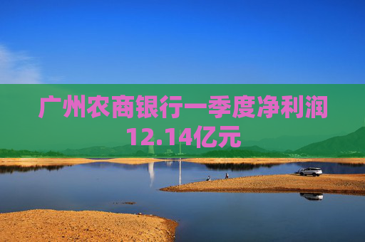 广州农商银行一季度净利润12.14亿元