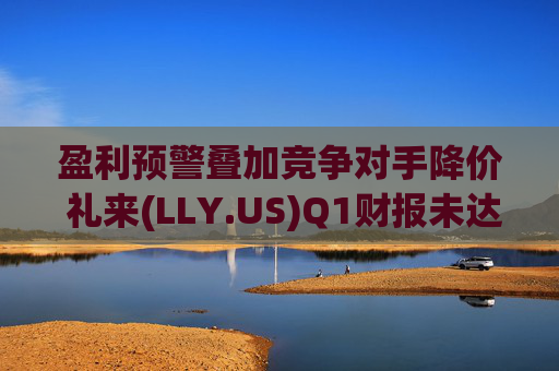 盈利预警叠加竞争对手降价 礼来(LLY.US)Q1财报未达市场预期