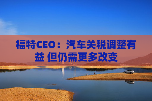 福特CEO：汽车关税调整有益 但仍需更多改变