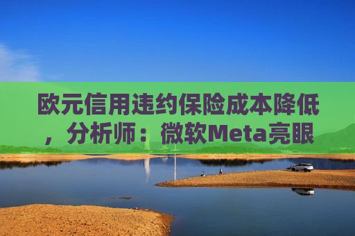 欧元信用违约保险成本降低，分析师：微软Meta亮眼业绩缓解市场对AI担忧