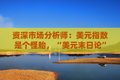 资深市场分析师:美元指数是个怪胎,“美元末日论”言过其实!