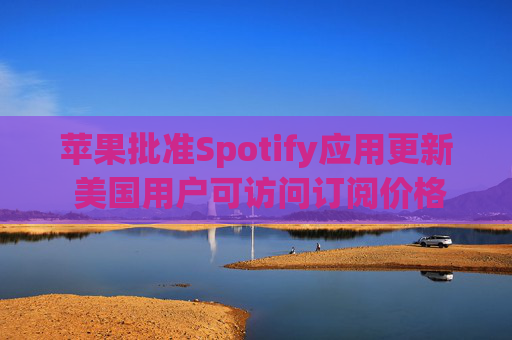 苹果批准Spotify应用更新 美国用户可访问订阅价格与外部支付链接