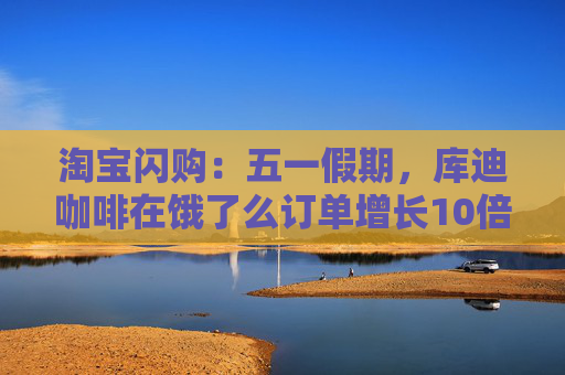淘宝闪购:五一假期,库迪咖啡在饿了么订单增长10倍 第1张 淘宝闪购:五一假期,库迪咖啡在饿了么订单增长10倍 第1张