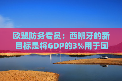 欧盟防务专员：西班牙的新目标是将GDP的3%用于国防