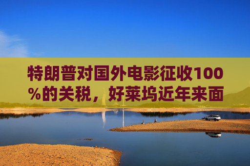 特朗普对国外电影征收100%的关税，好莱坞近年来面临压力