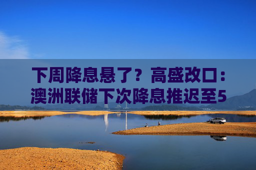 下周降息悬了？高盛改口：澳洲联储下次降息推迟至5月  第1张