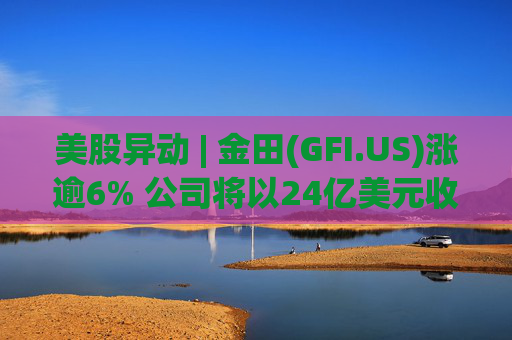 美股异动 | 金田(GFI.US)涨逾6% 公司将以24亿美元收购Gold Road
