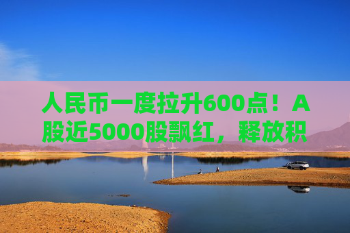 人民币一度拉升600点!A股近5000股飘红,释放积极信号