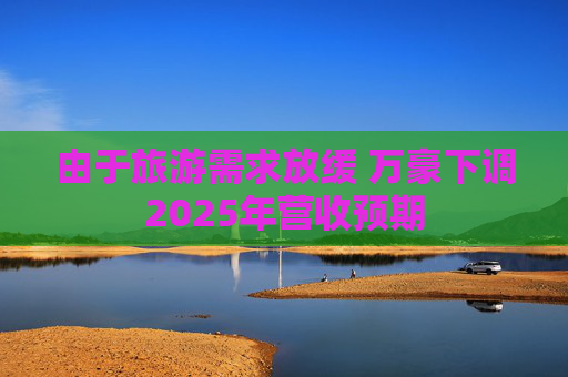 由于旅游需求放缓 万豪下调2025年营收预期