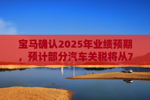 宝马确认2025年业绩预期，预计部分汽车关税将从7月开始下降