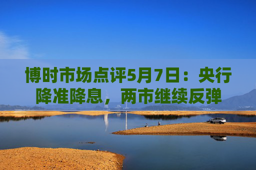 博时市场点评5月7日：央行降准降息，两市继续反弹