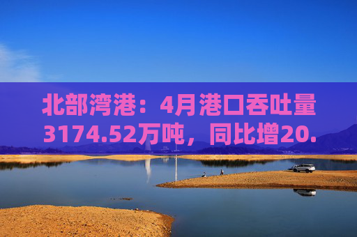 北部湾港：4月港口吞吐量3174.52万吨，同比增20.32%！2025年累计吞吐量为1.12亿吨，同比增长14.89%