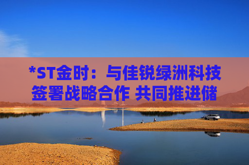 *ST金时：与佳锐绿洲科技签署战略合作 共同推进储能技术创新