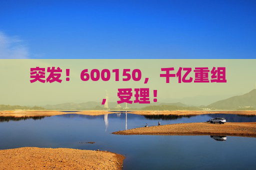 突发！600150，千亿重组，受理！  第1张