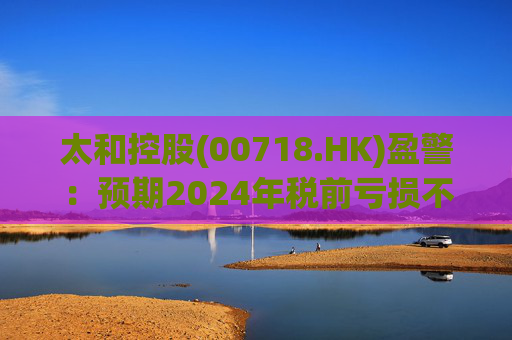 太和控股(00718.HK)盈警：预期2024年税前亏损不少于约9亿港元