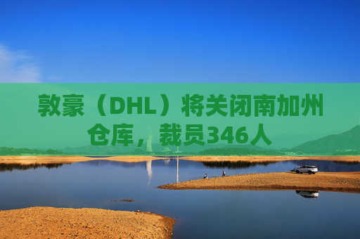 敦豪（DHL）将关闭南加州仓库，裁员346人  第1张
