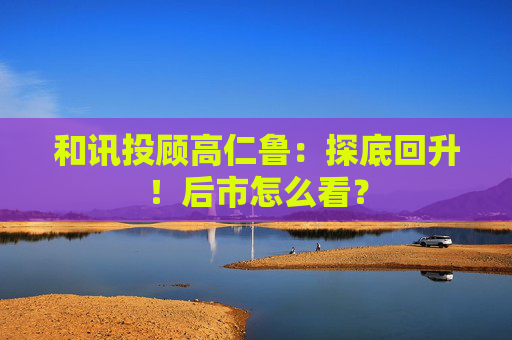 和讯投顾高仁鲁:探底回升!后市怎么看?