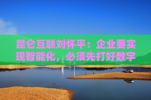昆仑互联刘怀平：企业要实现智能化，必须先打好数字化基础
