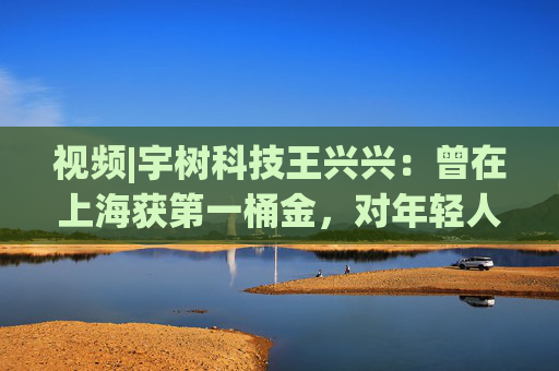 视频|宇树科技王兴兴：曾在上海获第一桶金，对年轻人的包容是最好的土壤