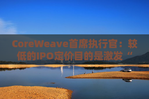 CoreWeave首席执行官：较低的IPO定价目的是激发“购买兴趣”