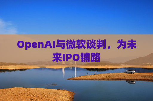 OpenAI与微软谈判，为未来IPO铺路